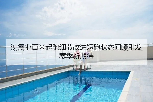 谢震业百米起跑细节改进短跑状态回暖引发赛季新期待