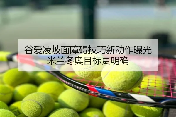 谷爱凌坡面障碍技巧新动作曝光 米兰冬奥目标更明确