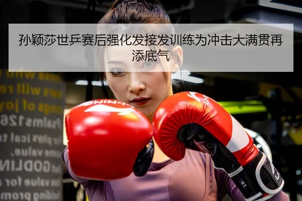 孙颖莎世乒赛后强化发接发训练为冲击大满贯再添底气