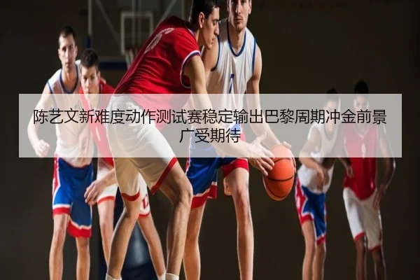 陈艺文新难度动作测试赛稳定输出巴黎周期冲金前景广受期待