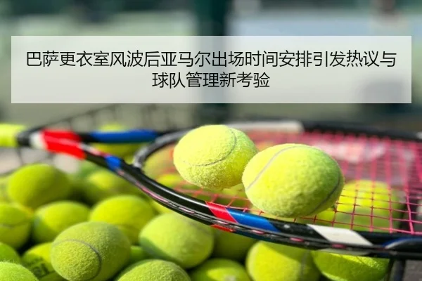 巴萨更衣室风波后亚马尔出场时间安排引发热议与球队管理新考验