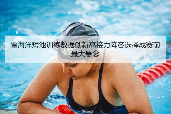 覃海洋短池训练数据创新高接力阵容选择成赛前最大悬念