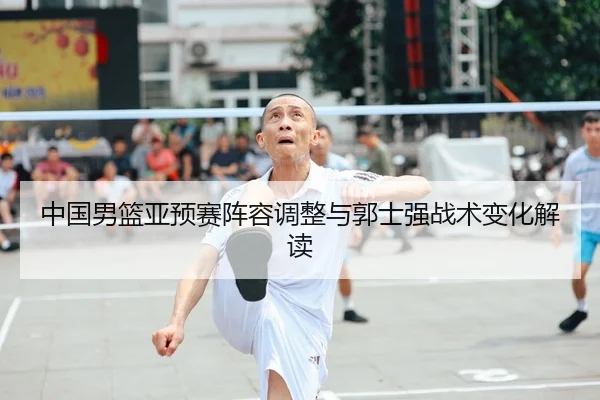 中国男篮亚预赛阵容调整与郭士强战术变化解读