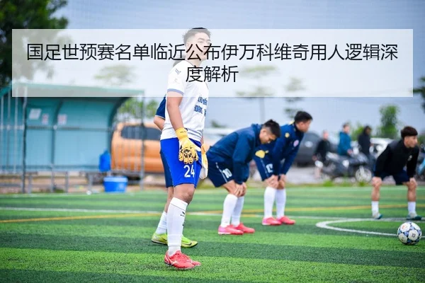 国足世预赛名单临近公布伊万科维奇用人逻辑深度解析