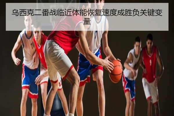 乌西克二番战临近体能恢复速度成胜负关键变量