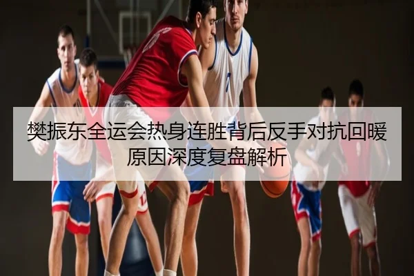 樊振东全运会热身连胜背后反手对抗回暖原因深度复盘解析